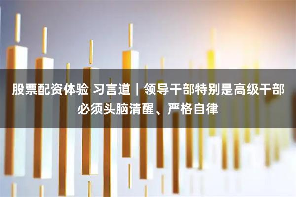 股票配资体验 习言道｜领导干部特别是高级干部必须头脑清醒、严格自律