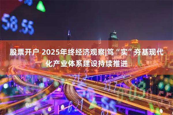 股票开户 2025年终经济观察|笃“实”夯基　现代化产业体系建设持续推进