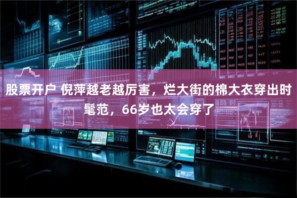 股票开户 倪萍越老越厉害，烂大街的棉大衣穿出时髦范，66岁也太会穿了