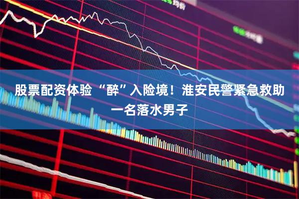 股票配资体验 “醉”入险境！淮安民警紧急救助一名落水男子