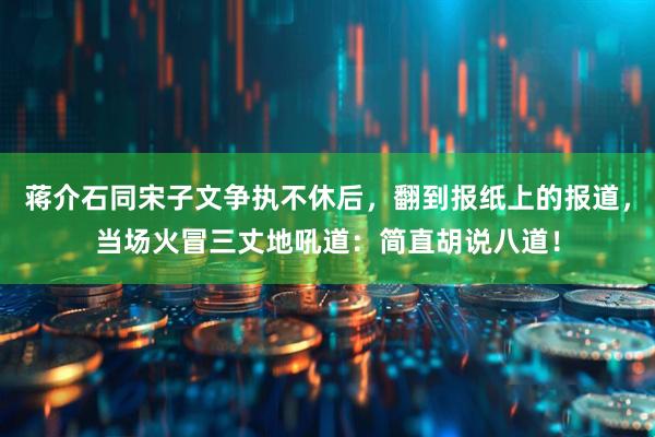 蒋介石同宋子文争执不休后，翻到报纸上的报道，当场火冒三丈地吼道：简直胡说八道！