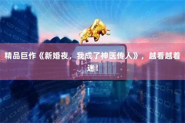 精品巨作《新婚夜，我成了神医传人》，越看越着迷！