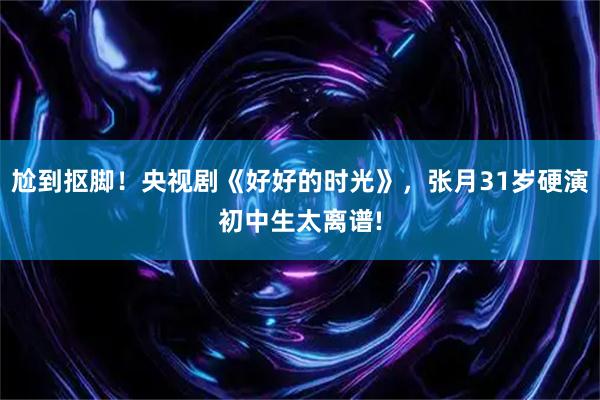 尬到抠脚！央视剧《好好的时光》，张月31岁硬演初中生太离谱!