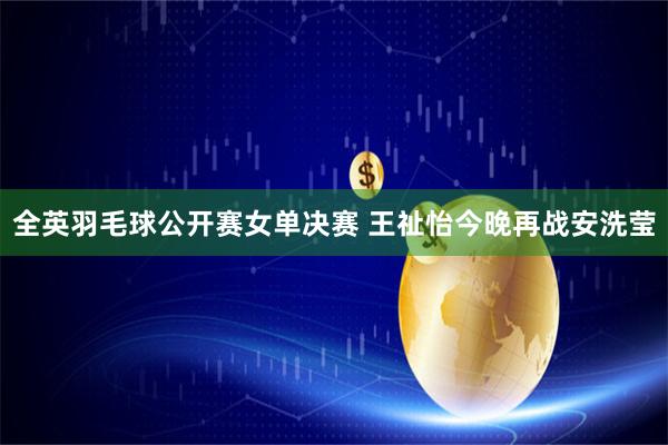全英羽毛球公开赛女单决赛 王祉怡今晚再战安洗莹