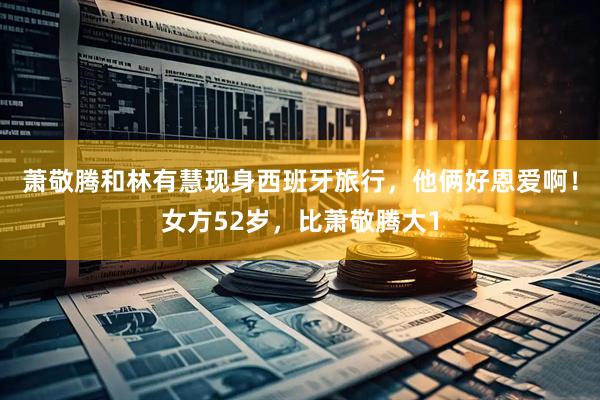 萧敬腾和林有慧现身西班牙旅行，他俩好恩爱啊！女方52岁，比萧敬腾大1