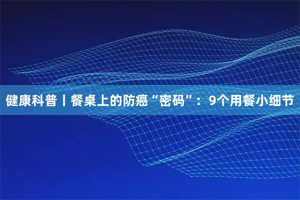 健康科普丨餐桌上的防癌“密码”：9个用餐小细节