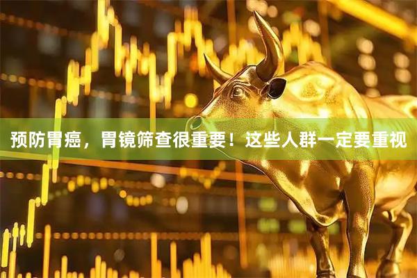 预防胃癌，胃镜筛查很重要！这些人群一定要重视