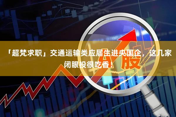 「超梵求职」交通运输类应届生进央国企，这几家闭眼投很吃香！