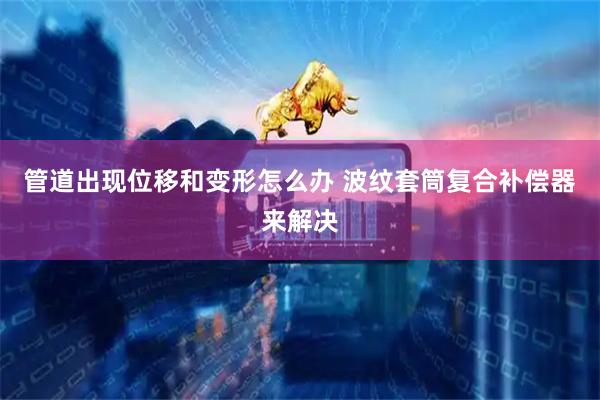 管道出现位移和变形怎么办 波纹套筒复合补偿器来解决