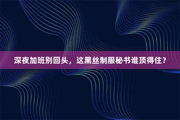 深夜加班别回头，这黑丝制服秘书谁顶得住？