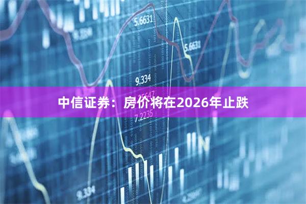 中信证券：房价将在2026年止跌